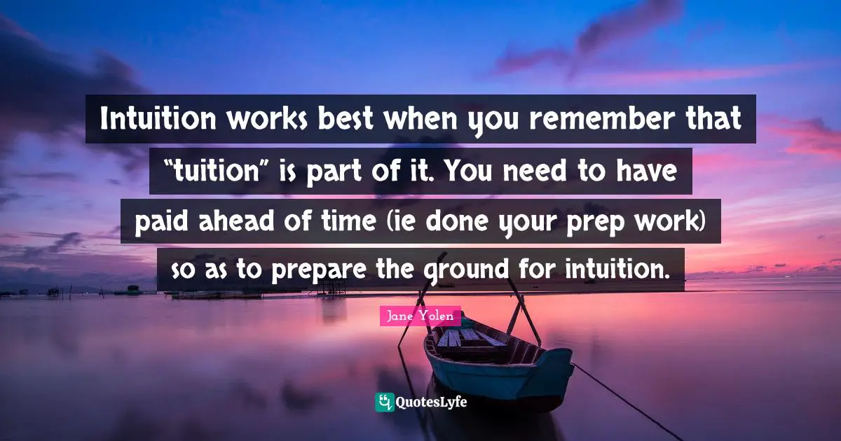 Intuition works best when you remember that “tuition” is part of it. You need to have paid ahead of time (ie done your prep work) so as to prepare the ground for intuition.