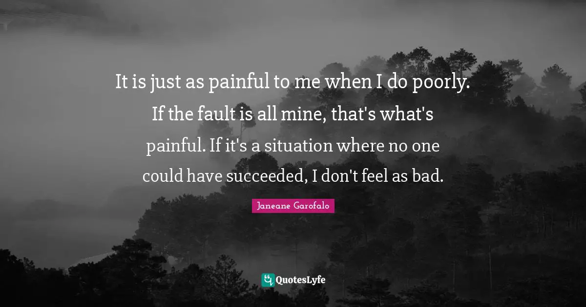 It is just as painful to me when I do poorly. If the fault is all mine, that's what's painful. If it's a situation where no one could have succeeded, I don't feel as bad.