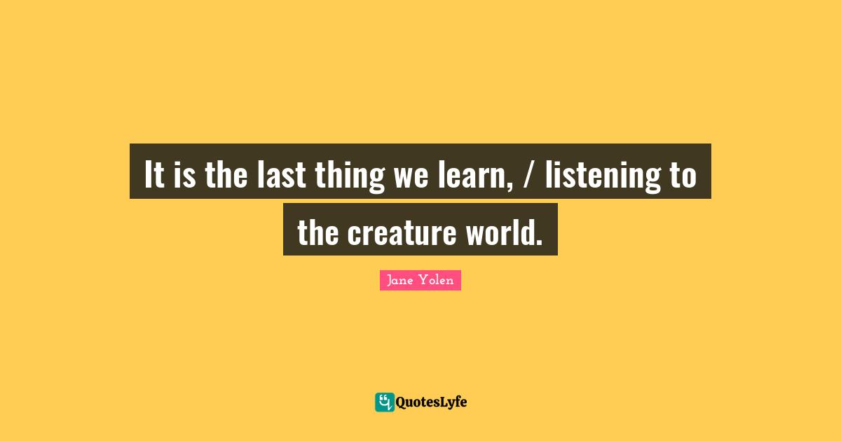 It is the last thing we learn, / listening to the creature world.