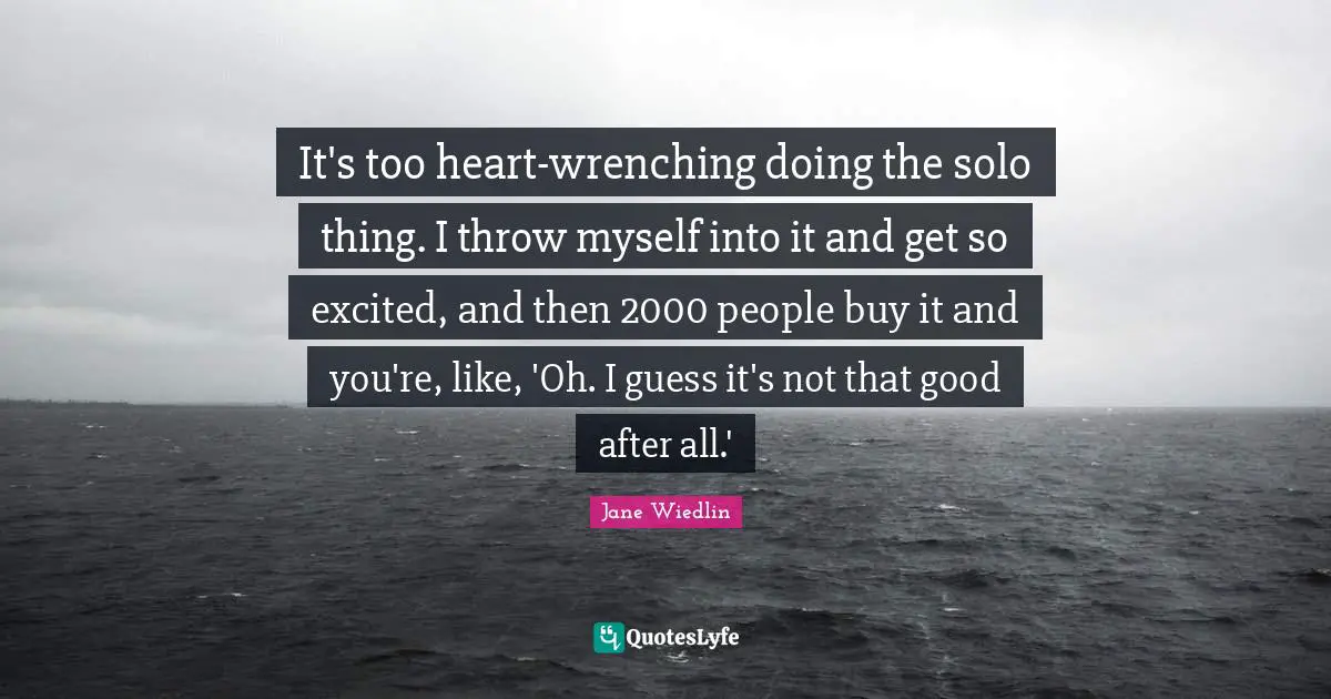 It's too heart-wrenching doing the solo thing. I throw myself into it and get so excited, and then 2000 people buy it and you're, like, 'Oh. I guess it's not that good after all.'