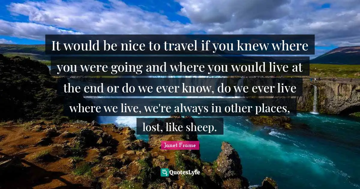 It would be nice to travel if you knew where you were going and where you would live at the end or do we ever know, do we ever live where we live, we're always in other places, lost, like sheep.