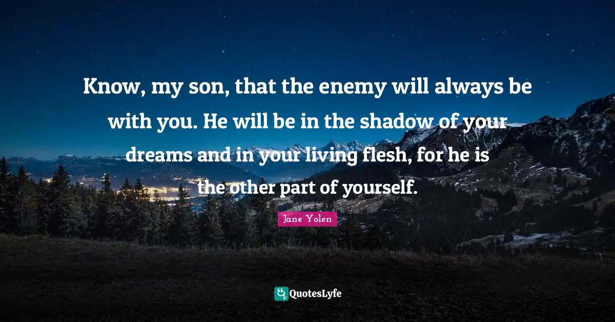 Know, my son, that the enemy will always be with you. He will be in the shadow of your dreams and in your living flesh, for he is the other part of yourself.