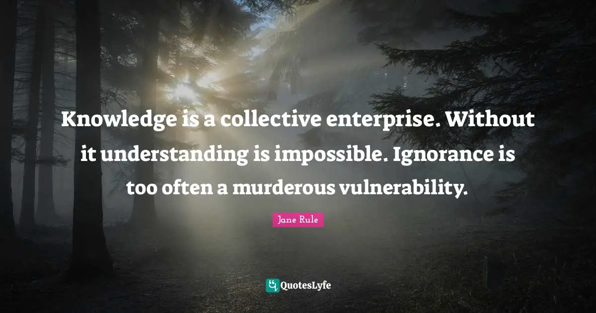 Understanding Knowledge Quotes: "Knowledge is a collective enterprise. Without it understanding is impossible. Ignorance is too often a murderous vulnerability."