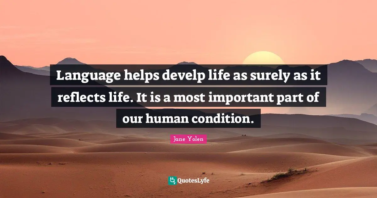 Language helps develp life as surely as it reflects life. It is a most important part of our human condition.