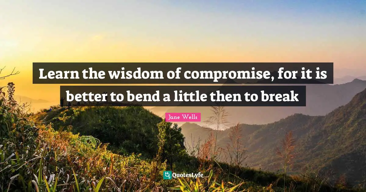Learn the wisdom of compromise, for it is better to bend a little then to break
