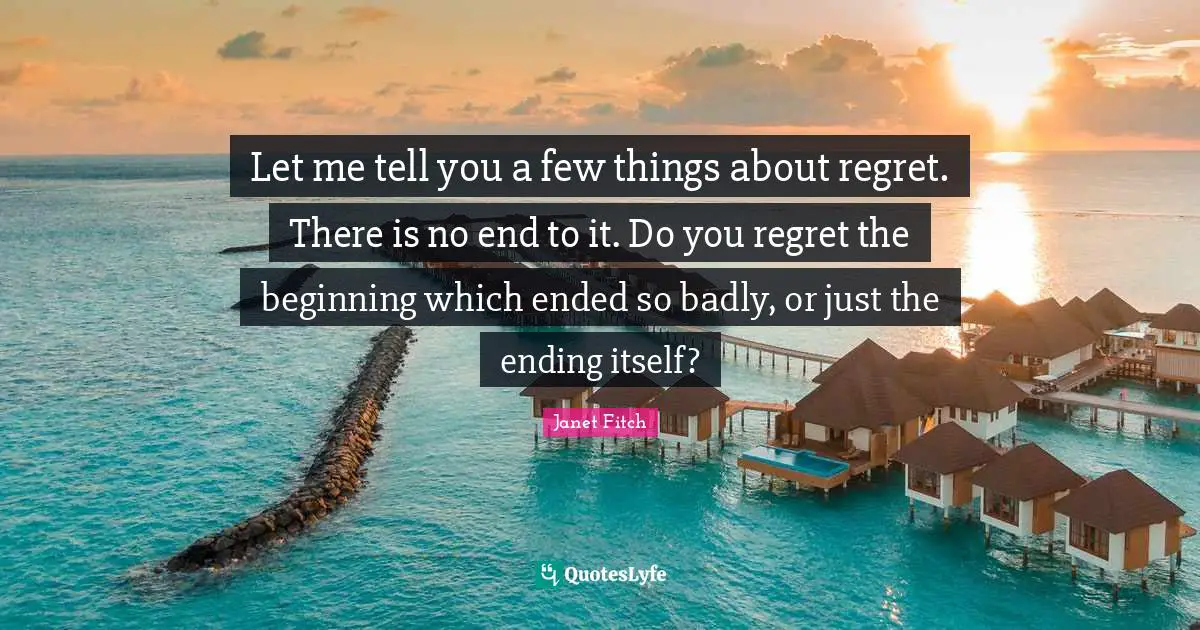 Let me tell you a few things about regret. There is no end to it. Do you regret the beginning which ended so badly, or just the ending itself?