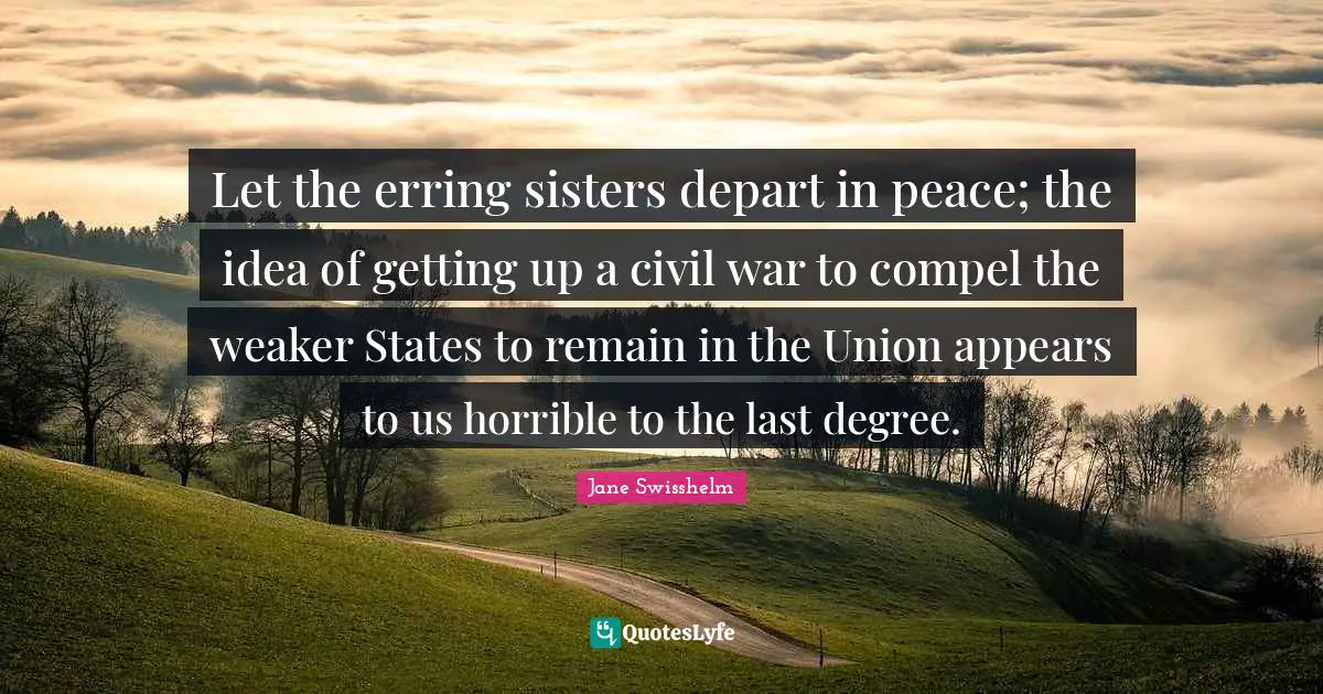 Let the erring sisters depart in peace; the idea of getting up a civil war to compel the weaker States to remain in the Union appears to us horrible to the last degree.