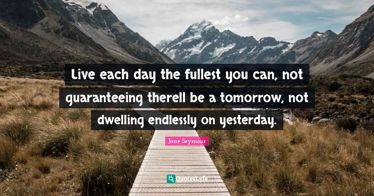 Live each day the fullest you can, not guaranteeing therell be a tomorrow, not dwelling endlessly on yesterday.