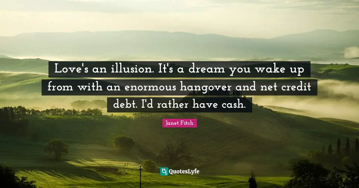 Love's an illusion. It's a dream you wake up from with an enormous hangover and net credit debt. I'd rather have cash.