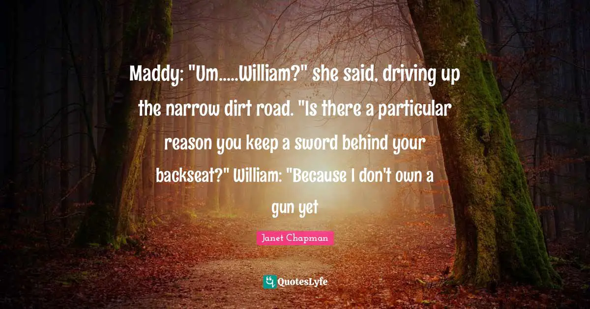 Janet Chapman Quotes: "Maddy: "Um.....William?" she said, driving up the narrow dirt road. "Is there a particular reason you keep a sword behind your backseat?" William: "Because I don't own a gun yet"