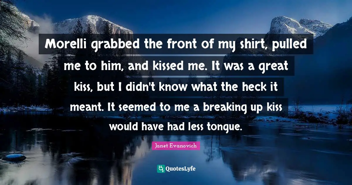 Morelli grabbed the front of my shirt, pulled me to him, and kissed me. It was a great kiss, but I didn't know what the heck it meant. It seemed to me a breaking up kiss would have had less tongue.