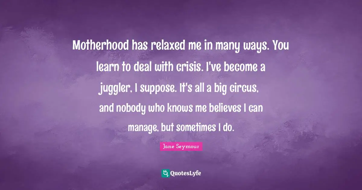 Motherhood has relaxed me in many ways. You learn to deal with crisis. I've become a juggler, I suppose. It's all a big circus, and nobody who knows me believes I can manage, but sometimes I do.