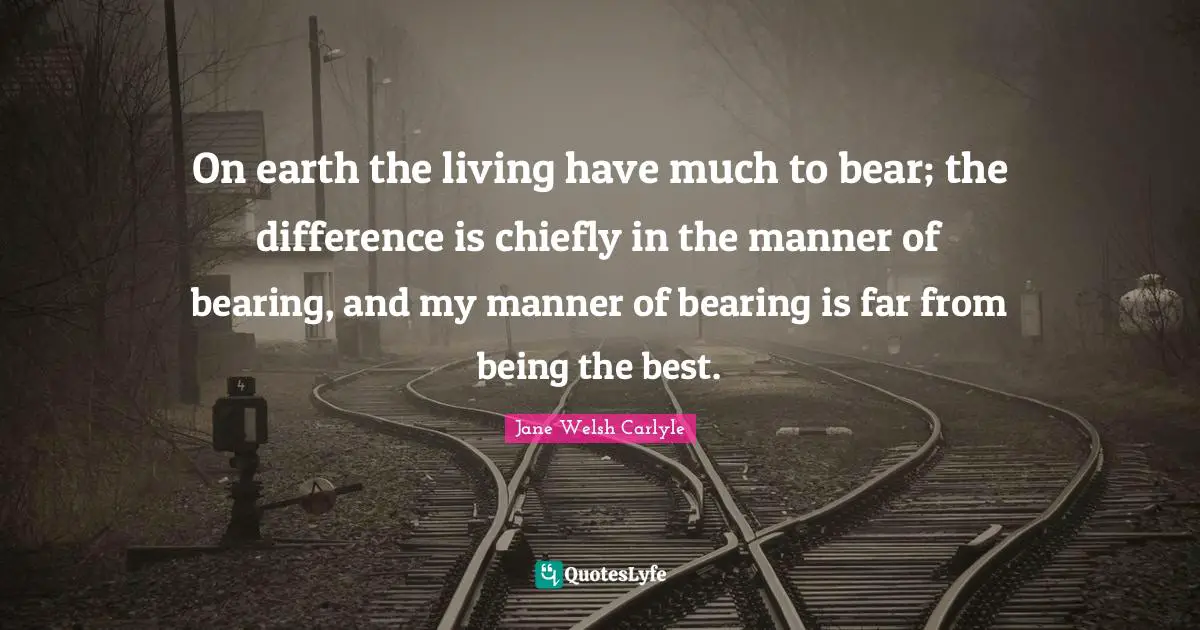On earth the living have much to bear; the difference is chiefly in the manner of bearing, and my manner of bearing is far from being the best.