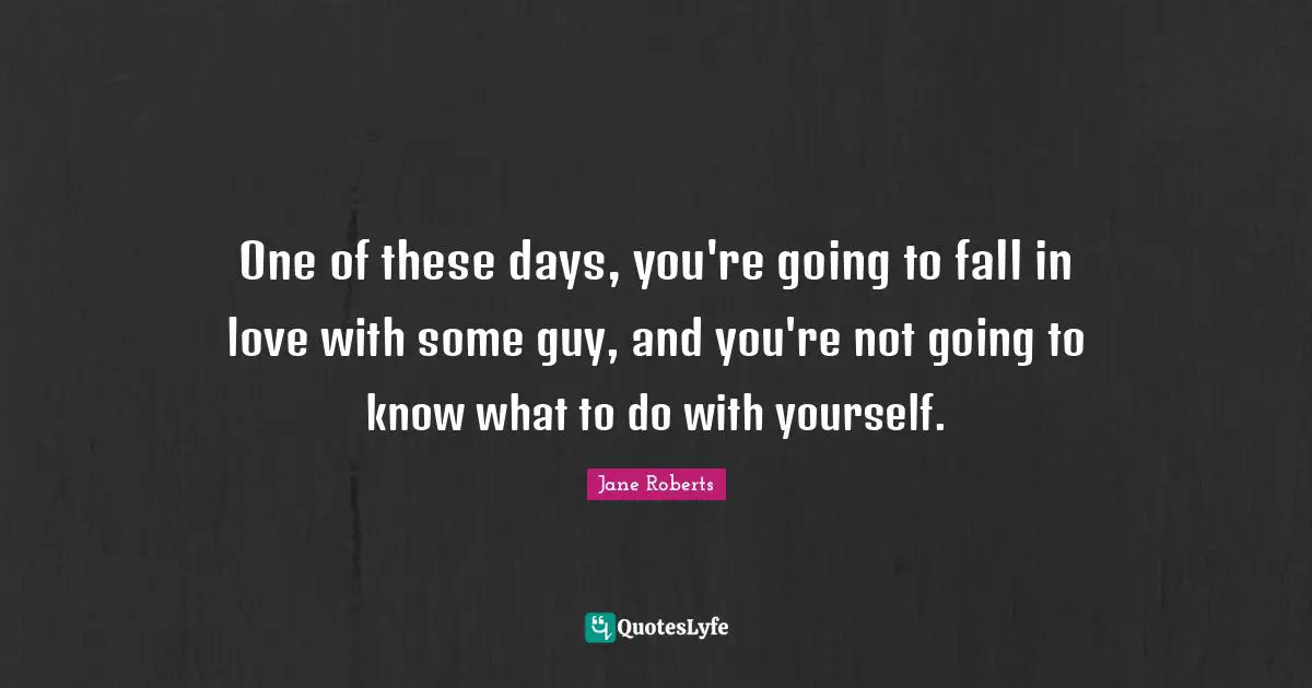 One of these days, you're going to fall in love with some guy, and you're not going to know what to do with yourself.