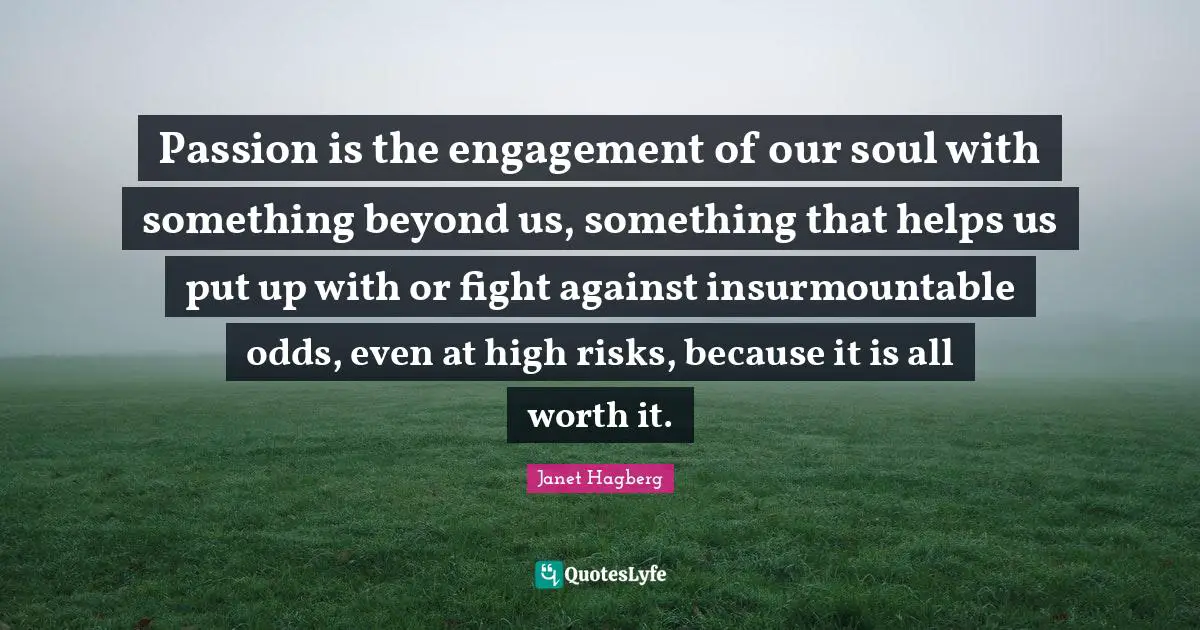 Passion is the engagement of our soul with something beyond us, something that helps us put up with or fight against insurmountable odds, even at high risks, because it is all worth it.