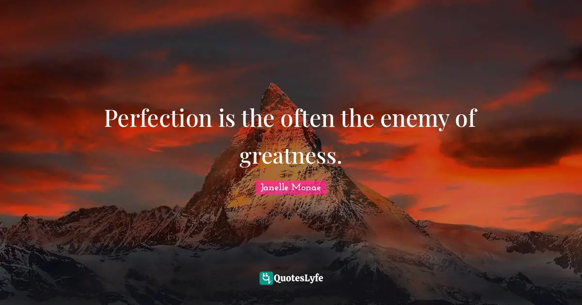 Perfection is the often the enemy of greatness.