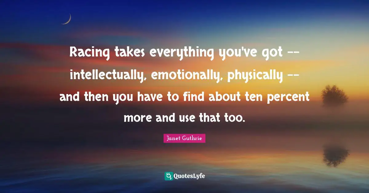 Racing takes everything you've got -- intellectually, emotionally, physically -- and then you have to find about ten percent more and use that too.