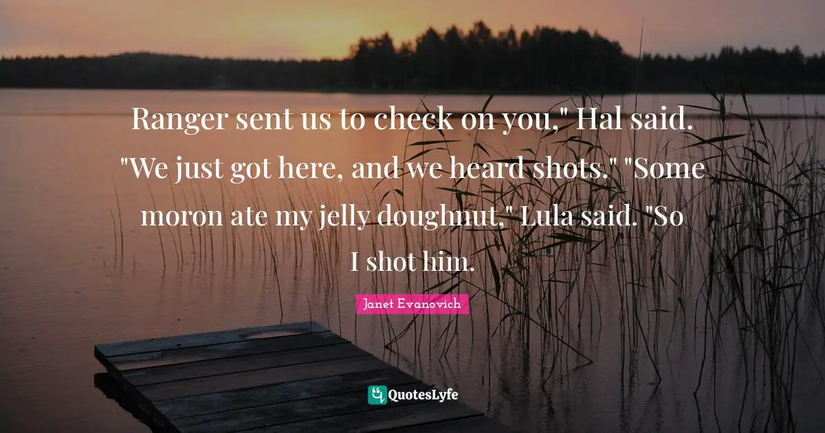 Ranger sent us to check on you," Hal said. "We just got here, and we heard shots." "Some moron ate my jelly doughnut," Lula said. "So I shot him.