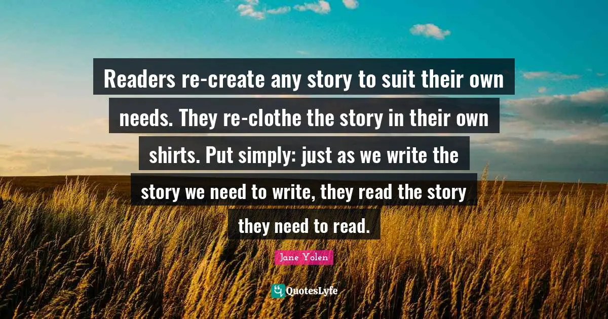 Readers re-create any story to suit their own needs. They re-clothe the story in their own shirts. Put simply: just as we write the story we need to write, they read the story they need to read.