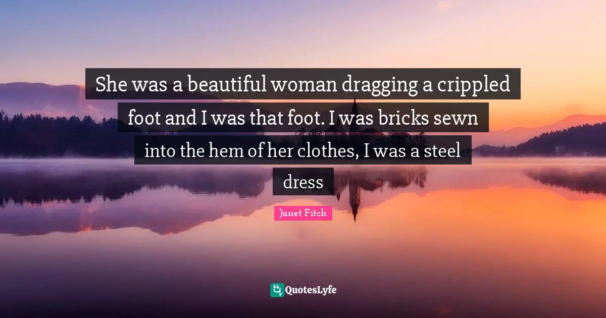 She was a beautiful woman dragging a crippled foot and I was that foot. I was bricks sewn into the hem of her clothes, I was a steel dress