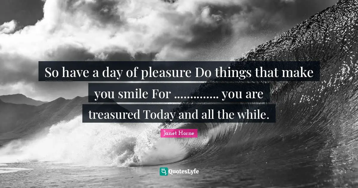 So have a day of pleasure Do things that make you smile For .............. you are treasured Today and all the while.
