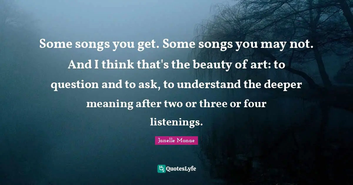 Deeper Meaning Quotes: "Some songs you get. Some songs you may not. And I think that's the beauty of art: to question and to ask, to understand the deeper meaning after two or three or four listenings."