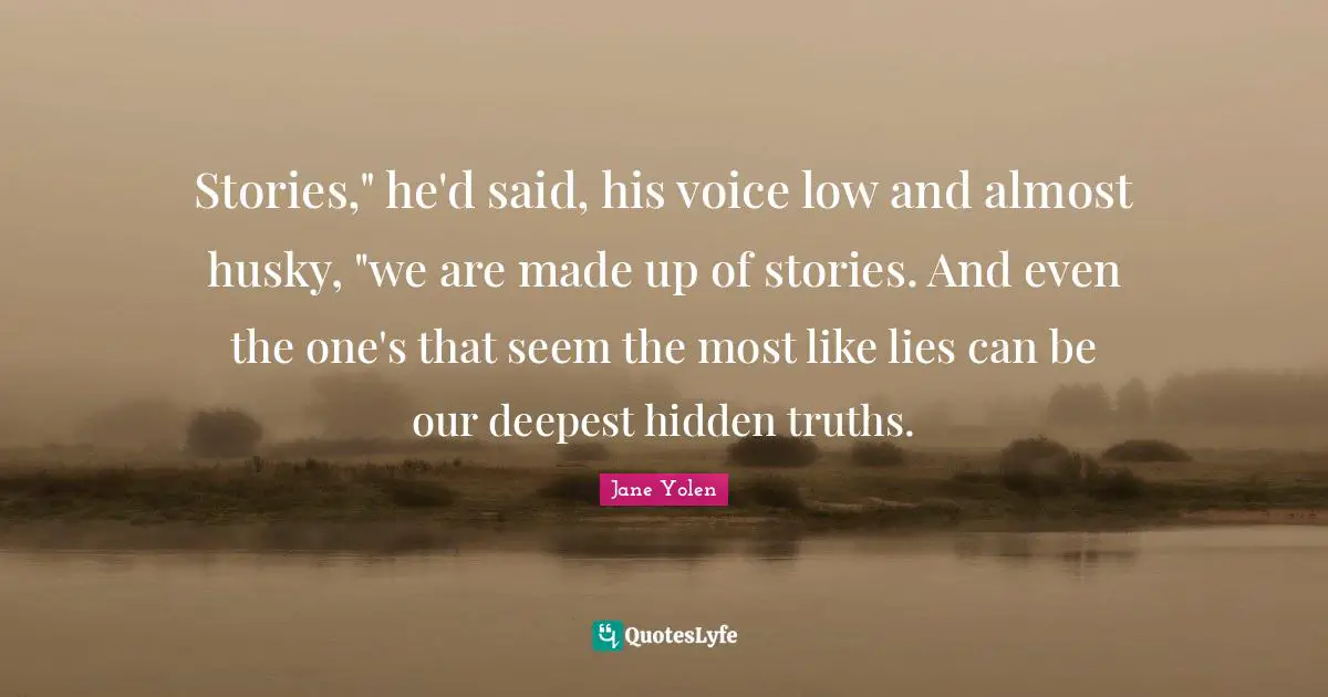 Stories," he'd said, his voice low and almost husky, "we are made up of stories. And even the one's that seem the most like lies can be our deepest hidden truths.
