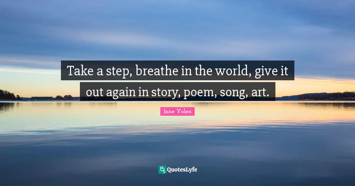Take a step, breathe in the world, give it out again in story, poem, song, art.
