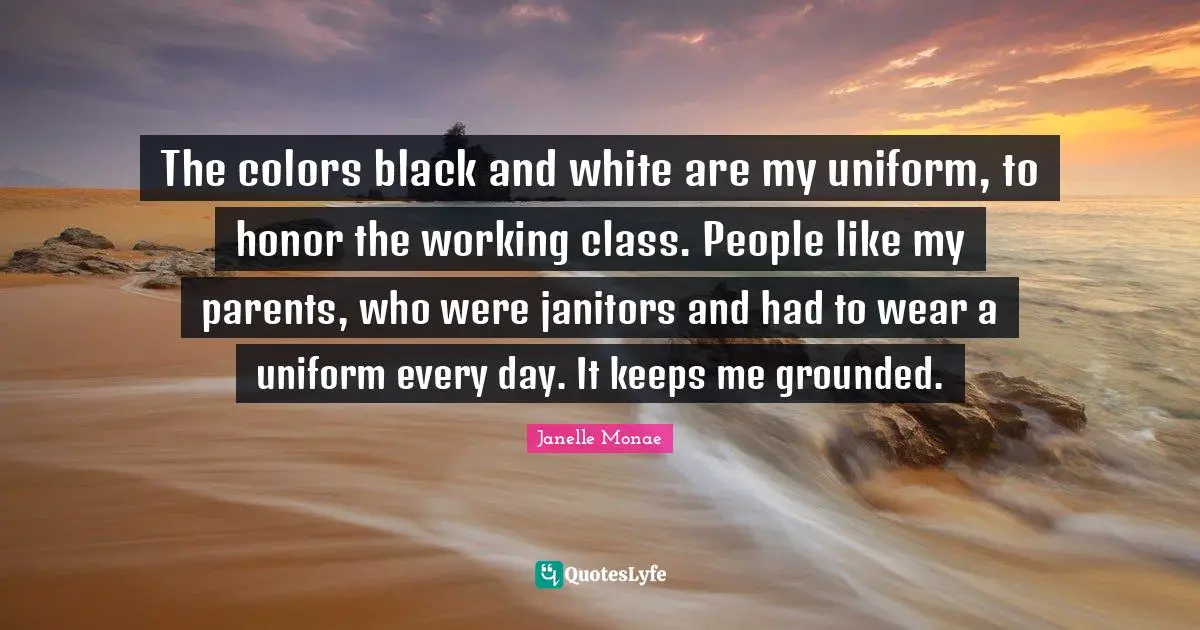 The colors black and white are my uniform, to honor the working class. People like my parents, who were janitors and had to wear a uniform every day. It keeps me grounded.