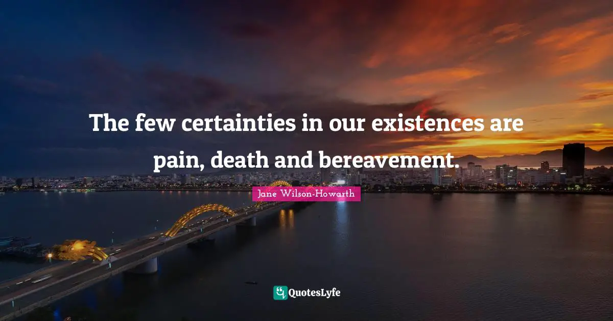 The few certainties in our existences are pain, death and bereavement.