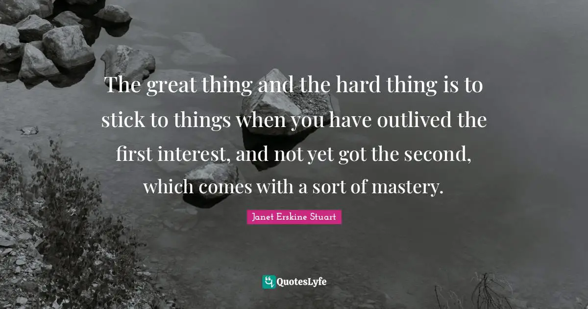 The great thing and the hard thing is to stick to things when you have outlived the first interest, and not yet got the second, which comes with a sort of mastery.