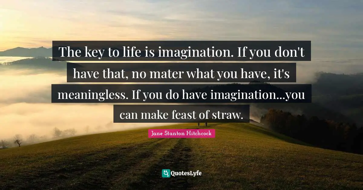 The key to life is imagination. If you don't have that, no mater what you have, it's meaningless. If you do have imagination...you can make feast of straw.