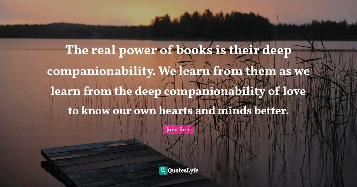 The real power of books is their deep companionability. We learn from them as we learn from the deep companionability of love to know our own hearts and minds better.