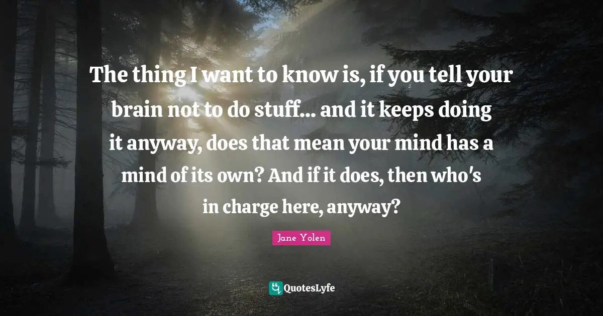 The thing I want to know is, if you tell your brain not to do stuff... and it keeps doing it anyway, does that mean your mind has a mind of its own? And if it does, then who's in charge here, anyway?