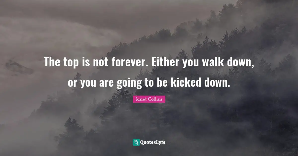 The top is not forever. Either you walk down, or you are going to be kicked down.