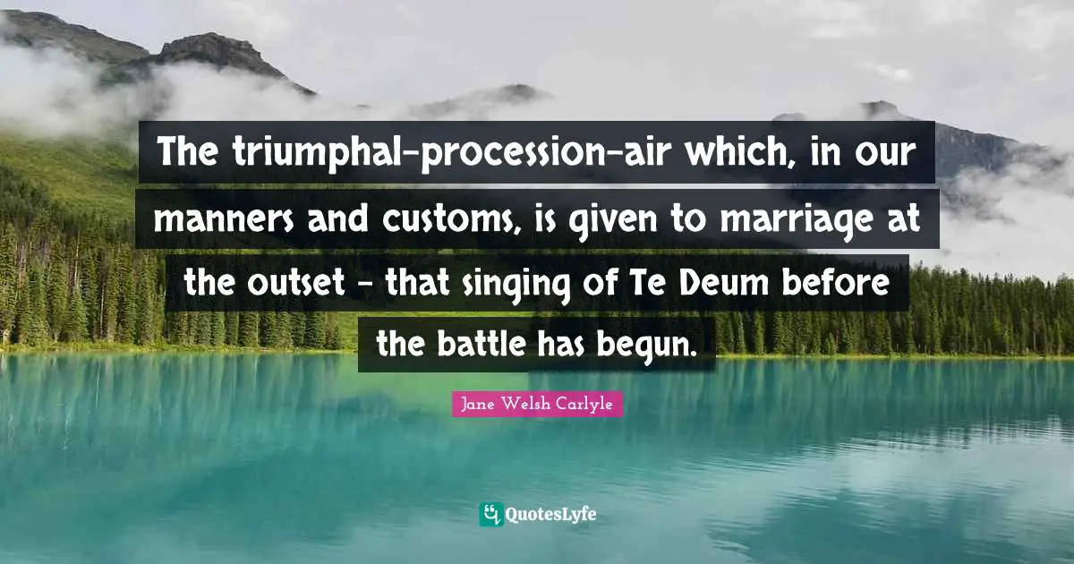The triumphal-procession-air which, in our manners and customs, is given to marriage at the outset - that singing of Te Deum before the battle has begun.