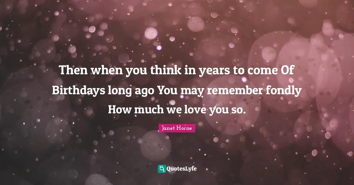 Then when you think in years to come Of Birthdays long ago You may remember fondly How much we love you so.