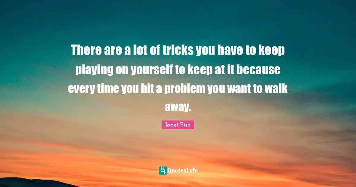 There are a lot of tricks you have to keep playing on yourself to keep at it because every time you hit a problem you want to walk away.