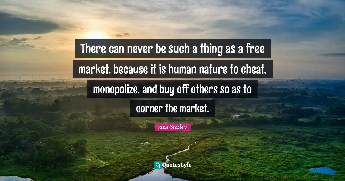 There can never be such a thing as a free market, because it is human nature to cheat, monopolize, and buy off others so as to corner the market.