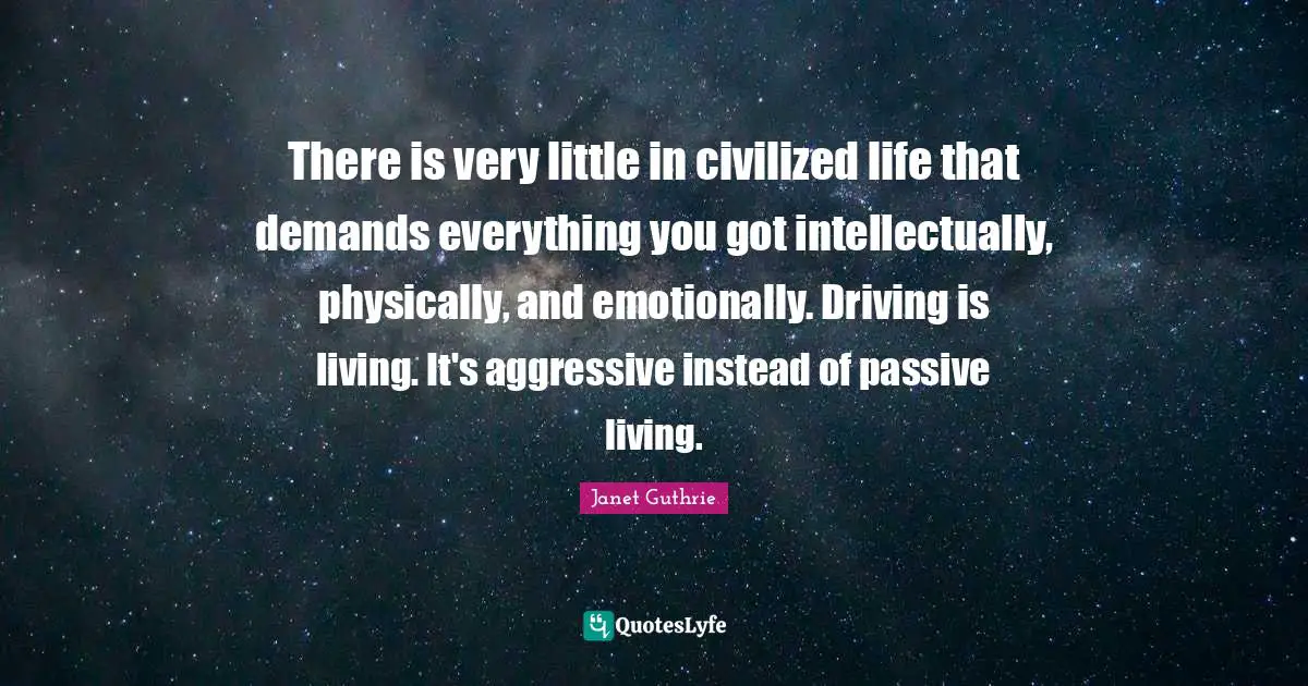 There is very little in civilized life that demands everything you got intellectually, physically, and emotionally. Driving is living. It's aggressive instead of passive living.