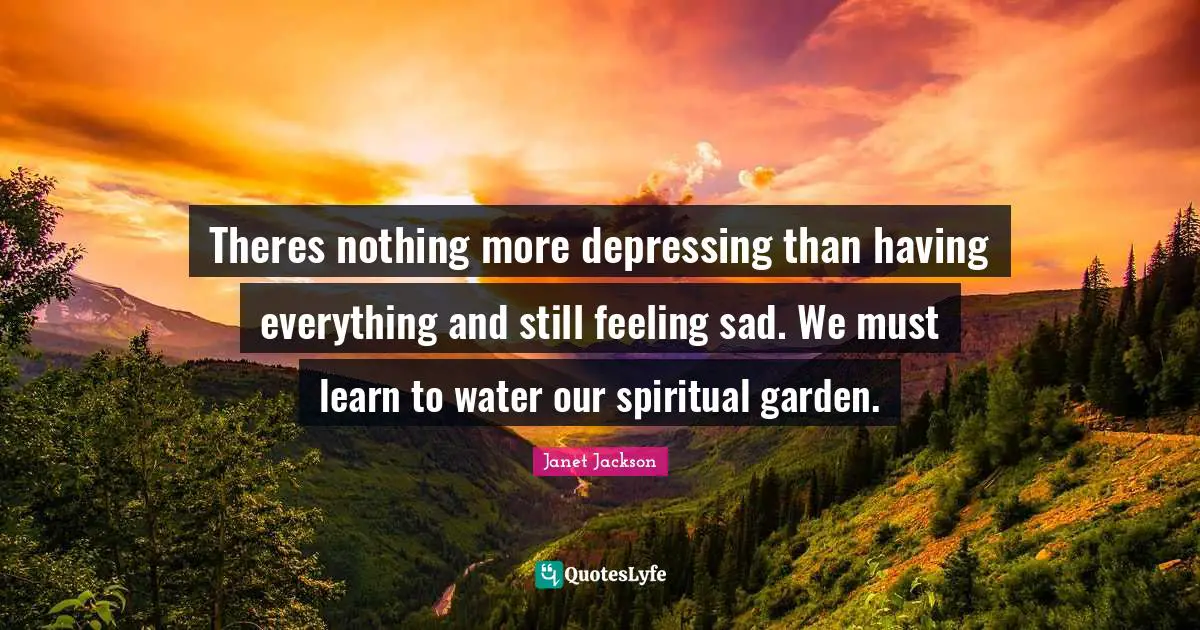 Theres nothing more depressing than having everything and still feeling sad. We must learn to water our spiritual garden.