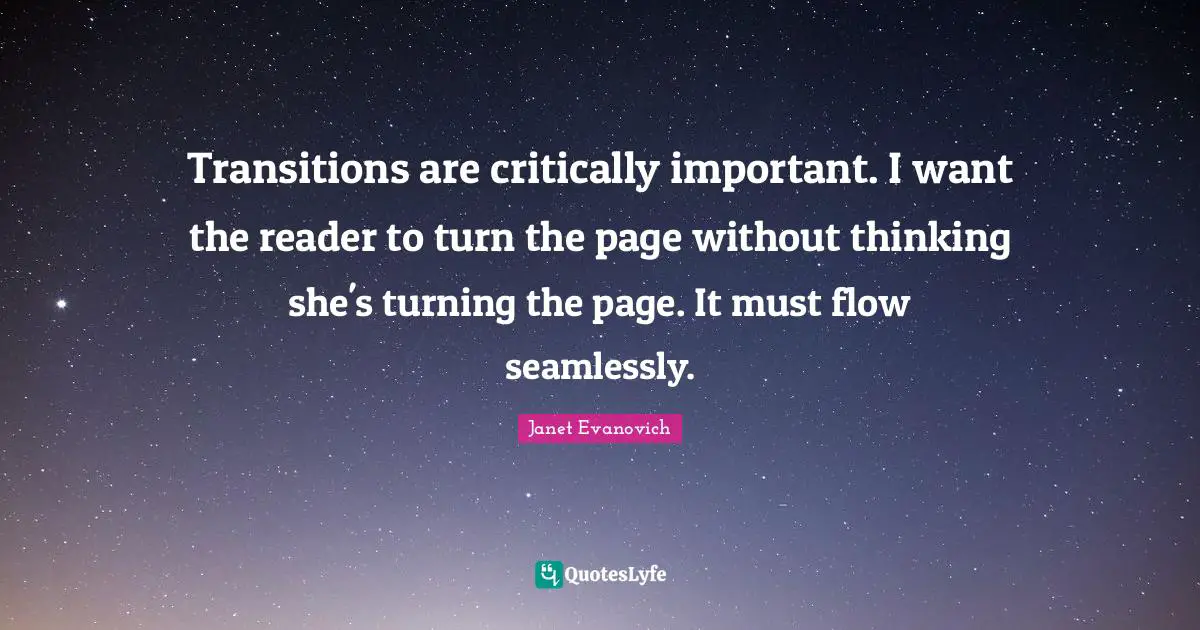 Transitions are critically important. I want the reader to turn the page without thinking she's turning the page. It must flow seamlessly.