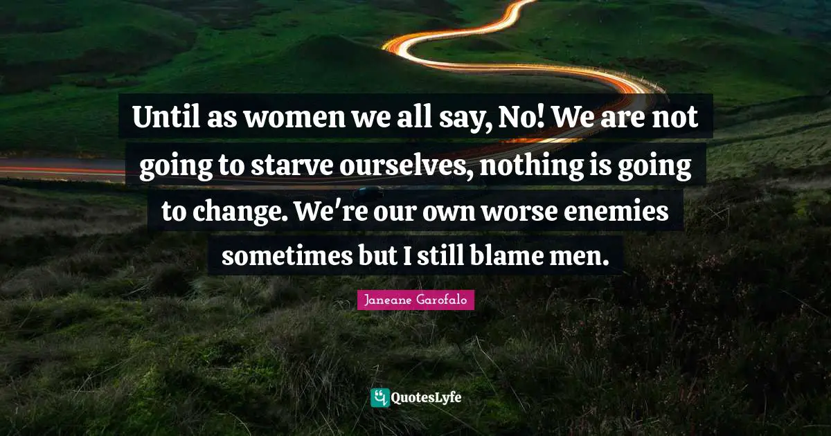 Until as women we all say, No! We are not going to starve ourselves, nothing is going to change. We're our own worse enemies sometimes but I still blame men.
