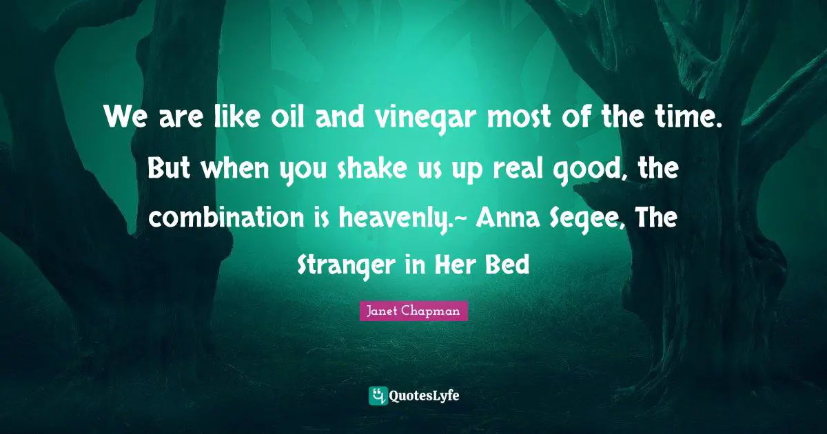 We are like oil and vinegar most of the time. But when you shake us up real good, the combination is heavenly.~ Anna Segee, The Stranger in Her Bed