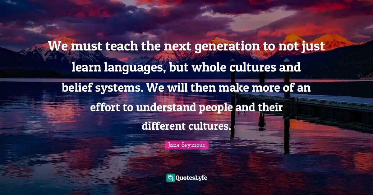 Belief Systems Quotes: "We must teach the next generation to not just learn languages, but whole cultures and belief systems. We will then make more of an effort to understand people and their different cultures."