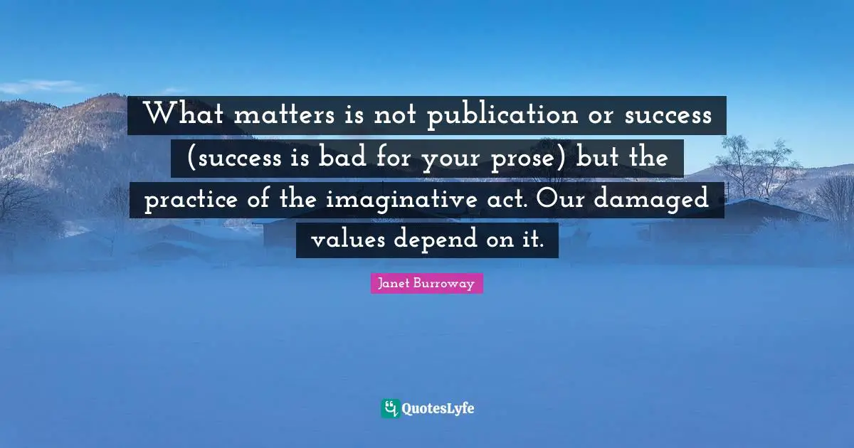 What matters is not publication or success (success is bad for your prose) but the practice of the imaginative act. Our damaged values depend on it.