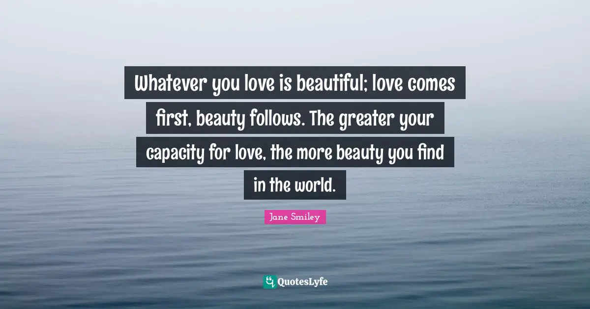 Whatever you love is beautiful; love comes first, beauty follows. The greater your capacity for love, the more beauty you find in the world.