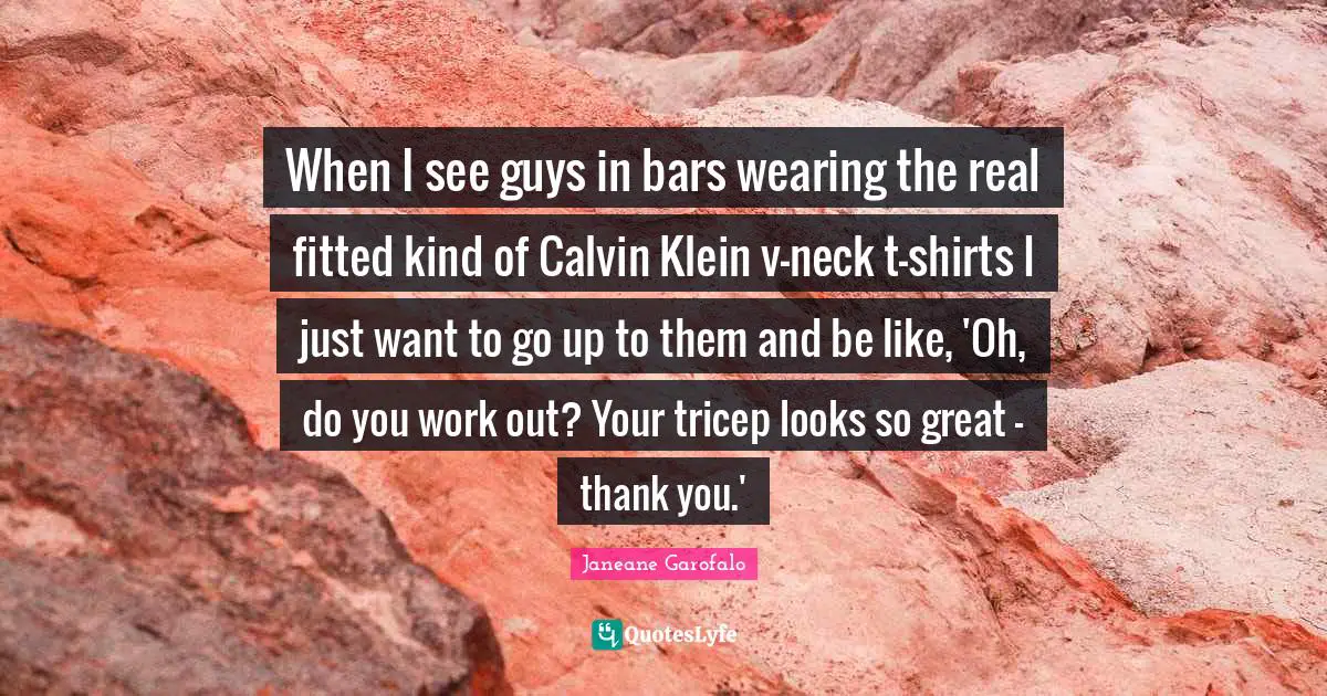 When I see guys in bars wearing the real fitted kind of Calvin Klein v-neck t-shirts I just want to go up to them and be like, 'Oh, do you work out? Your tricep looks so great - thank you.'