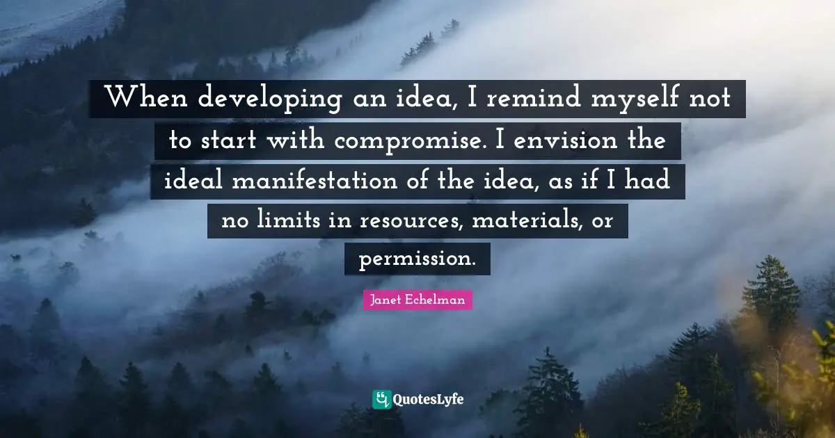 When developing an idea, I remind myself not to start with compromise. I envision the ideal manifestation of the idea, as if I had no limits in resources, materials, or permission.