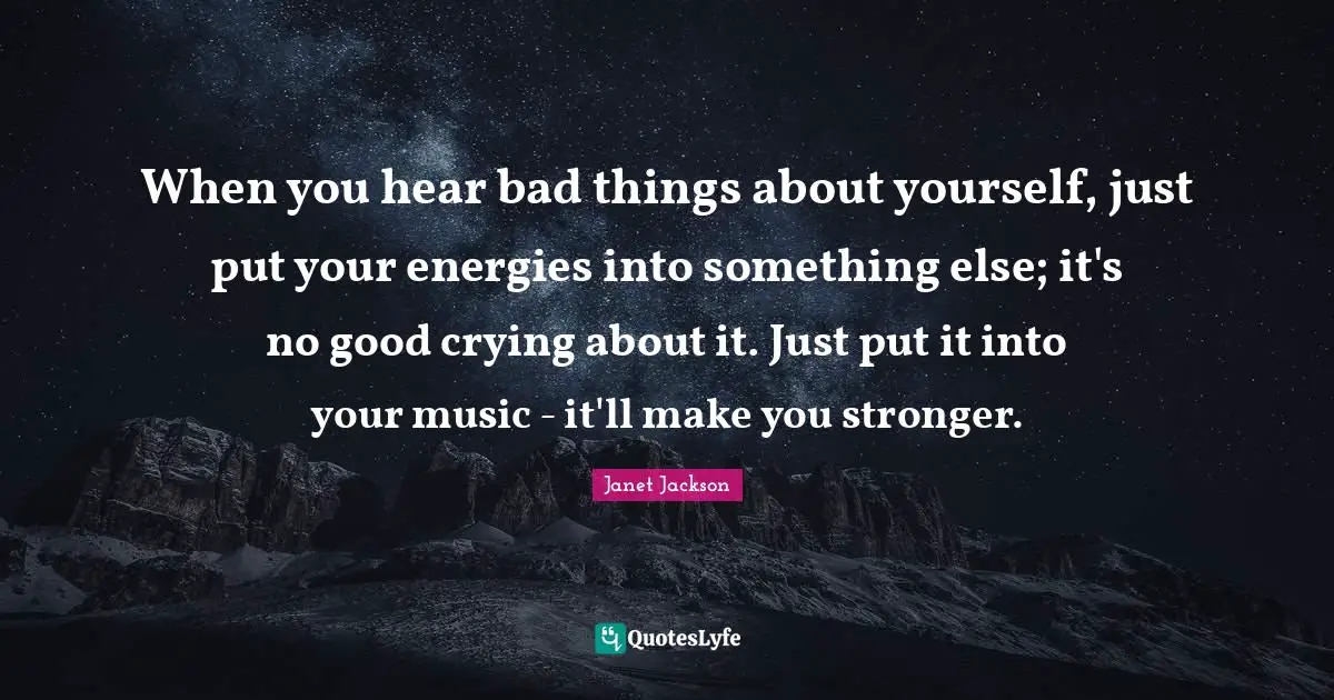 When you hear bad things about yourself, just put your energies into something else; it's no good crying about it. Just put it into your music - it'll make you stronger.